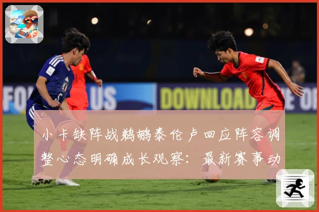 小卡缺阵战鹈鹕泰伦卢回应阵容调整心态明确成长观察：最新赛事动态与深度分析