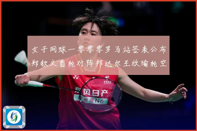 女子网球一零零零罗马站签表公布郑钦文首轮对阵邦达尔王欣瑜轮空赛场观察：最新赛事动态与深度分析