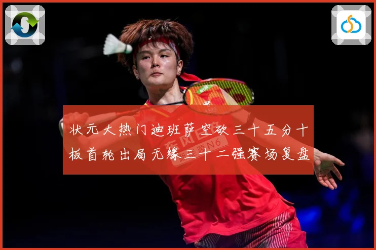 状元大热门迪班萨空砍三十五分十板首轮出局无缘三十二强赛场复盘：最新赛事动态与深度分析