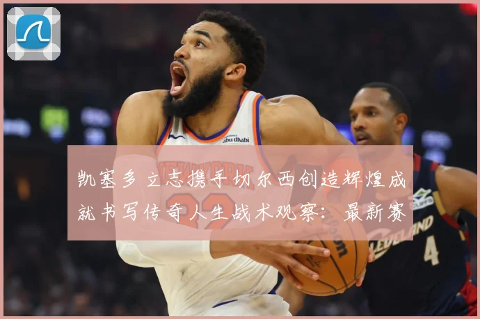 凯塞多立志携手切尔西创造辉煌成就书写传奇人生战术观察：最新赛事动态与深度分析