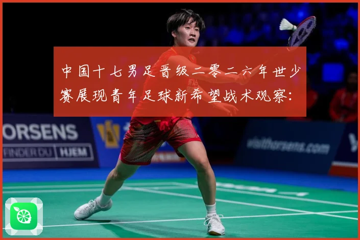 中国十七男足晋级二零二六年世少赛展现青年足球新希望战术观察：最新赛事动态与深度分析