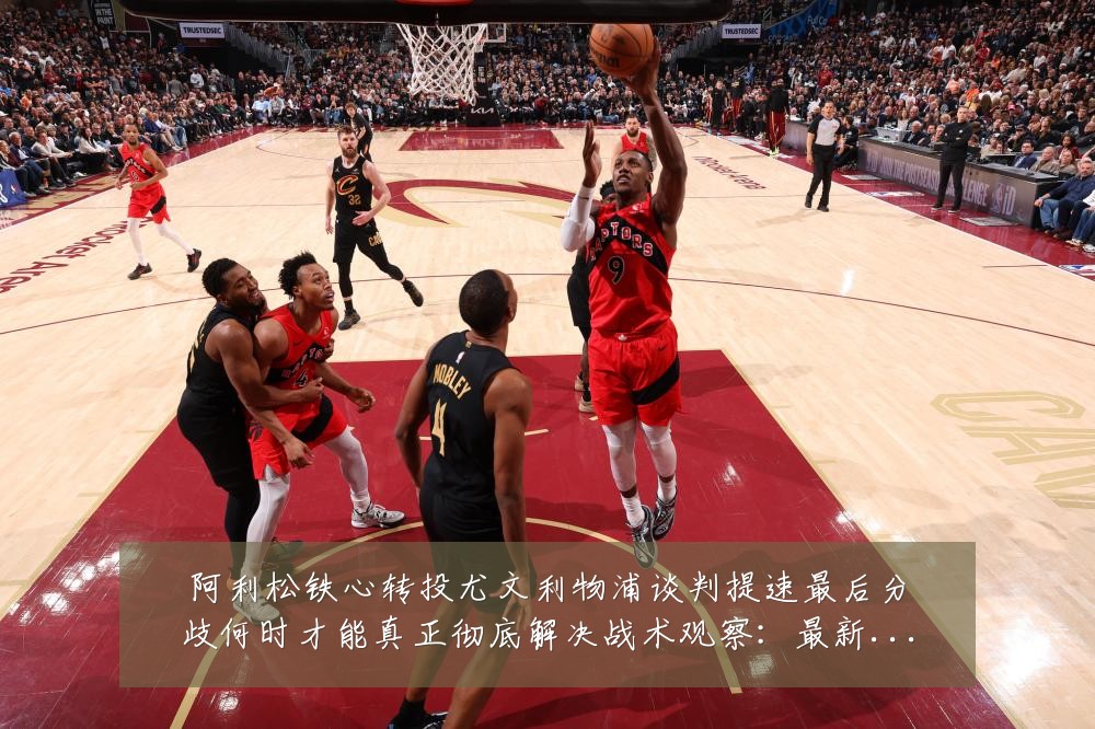 阿利松铁心转投尤文利物浦谈判提速最后分歧何时才能真正彻底解决战术观察:最新赛事动态与深度分析